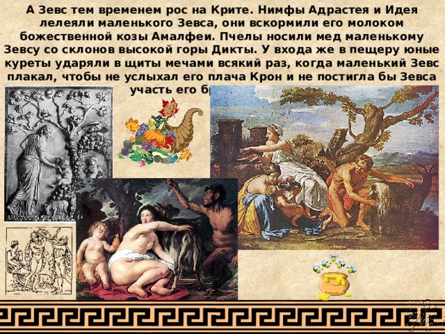 А Зевс тем временем рос на Крите. Нимфы Адрастея и Идея лелеяли маленького Зевса, они вскормили его молоком божественной козы Амалфеи. Пчелы носили мед маленькому Зевсу со склонов высокой горы Дикты. У входа же в пещеру юные куреты ударяли в щиты мечами всякий раз, когда маленький Зевс плакал, чтобы не услыхал его плача Крон и не постигла бы Зевса участь его братьев и сестер. 