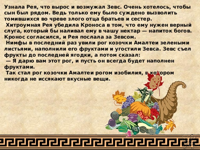 Узнала Рея, что вырос и возмужал Зевс. Очень хотелось, чтобы сын был рядом. Ведь только ему было суждено вызволить томившихся во чреве злого отца братьев и сестер.  Хитроумная Рея убедила Кроноса в том, что ему нужен верный слуга, который бы наливал ему в чашу нектар — напиток богов. Кронос согласился, и Рея послала за Зевсом.  Нимфы в последний раз увили рог козочки Амалтеи зелеными листьями, наполнили его фруктами и угостили Зевса. Зевс съел фрукты до последней ягодки, а потом сказал: — Я дарю вам этот рог, и пусть он всегда будет наполнен фруктами.  Так стал рог козочки Амалтеи рогом изобилия, в котором никогда не иссякают вкусные вещи. 