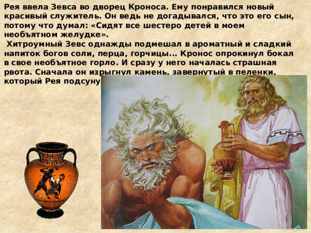 Рея ввела Зевса во дворец Кроноса. Ему понравился новый красивый служитель. Он ведь не догадывался, что это его сын, потому что думал: «Сидят все шестеро детей в моем необъятном желудке».  Хитроумный Зевс однажды подмешал в ароматный и сладкий напиток богов соли, перца, горчицы... Кронос опрокинул бокал в свое необъятное горло. И сразу у него началась страшная рвота. Сначала он изрыгнул камень, завернутый в пеленки, который Рея подсунула Кроносу вместо своего младшего сына.  
