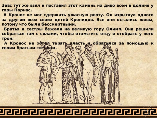 Зевс тут же взял и поставил этот камень на диво всем в долине у горы Парнас.  А Кронос не мог сдержать ужасную рвоту. Он изрыгнул одного за другим всех своих детей Кронидов. Все они остались живы, потому что были бессмертными.  Братья и сестры бежали на великую гору Олимп. Они решили собраться там с силами, чтобы отомстить отцу и отобрать у него трон.  А Кронос не хотел терять власть и обратился за помощью к своим братьям-титанам. 