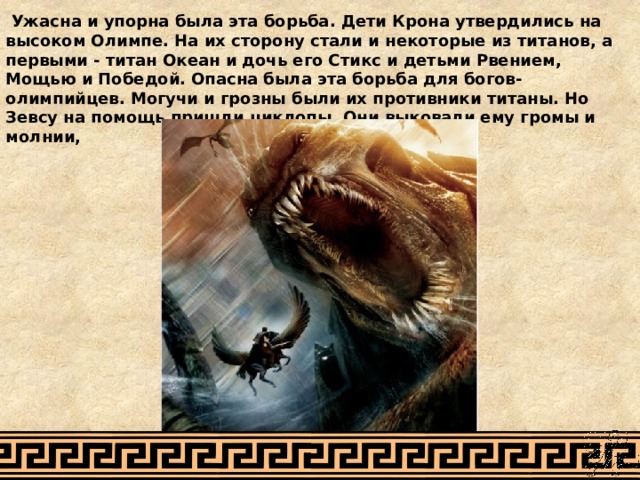  Ужасна и упорна была эта борьба. Дети Крона утвердились на высоком Олимпе. На их сторону стали и некоторые из титанов, а первыми - титан Океан и дочь его Стикс и детьми Рвением, Мощью и Победой. Опасна была эта борьба для богов-олимпийцев. Могучи и грозны были их противники титаны. Но Зевсу на помощь пришли циклопы. Они выковали ему громы и молнии,   
