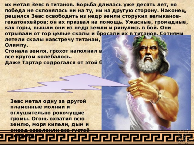 их метал Зевс в титанов. Борьба длилась уже десять лет, но победа не склонялась ни на ту, ни на другую сторону. Наконец, решился Зевс освободить из недр земли сторуких великанов-гекатонхейров; он их призвал на помощь. Ужасные, громадные, как горы, вышли они из недр земли и ринулись в бой. Они отрывали от гор целые скалы и бросали их в титанов. Сотнями летели скалы навстречу титанам, когда они подступили к Олимпу. Стонала земля, грохот наполнил воздух, все кругом колебалось. Даже Тартар содрогался от этой борьбы. Зевс метал одну за другой пламенные молнии и оглушительно рокочущие громы. Огонь охватил всю землю, моря кипели, дым и смрад заволокли все густой пеленой. 