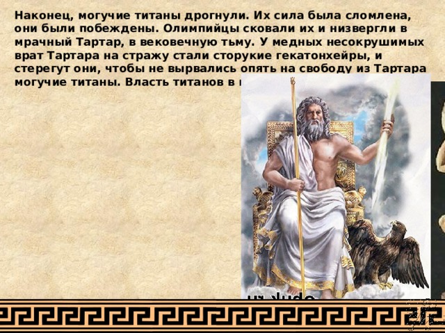 Наконец, могучие титаны дрогнули. Их сила была сломлена, они были побеждены. Олимпийцы сковали их и низвергли в мрачный Тартар, в вековечную тьму. У медных несокрушимых врат Тартара на стражу стали сторукие гекатонхейры, и стерегут они, чтобы не вырвались опять на свободу из Тартара могучие титаны. Власть титанов в мире миновала. 