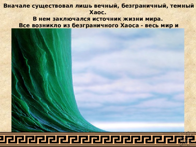 Вначале существовал лишь вечный, безграничный, темный Хаос. В нем заключался источник жизни мира. Все возникло из безграничного Хаоса - весь мир и бессмертные боги. 