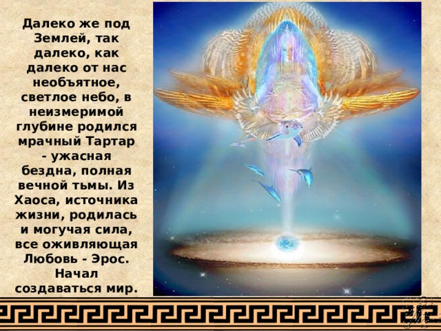 Далеко же под Землей, так далеко, как далеко от нас необъятное, светлое небо, в неизмеримой глубине родился мрачный Тартар - ужасная бездна, полная вечной тьмы. Из Хаоса, источника жизни, родилась и могучая сила, все оживляющая Любовь - Эрос. Начал создаваться мир. 