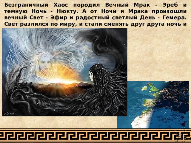 Безграничный Хаос породил Вечный Мрак - Эреб и темную Ночь - Нюкту. А от Ночи и Мрака произошли вечный Свет - Эфир и радостный светлый День - Гемера. Свет разлился по миру, и стали сменять друг друга ночь и день 