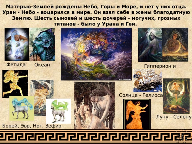 Матерью-Землей рождены Небо, Горы и Море, и нет у них отца. Уран - Небо - воцарился в мире. Он взял себе в жены благодатную Землю. Шесть сыновей и шесть дочерей - могучих, грозных титанов - было у Урана и Геи. Фетида Океан Гипперион и Тейя Солнце - Гелиоса Луну - Селену Борей, Эвр, Нот, Зефир Астрея и Эос Эос (Аврора). 