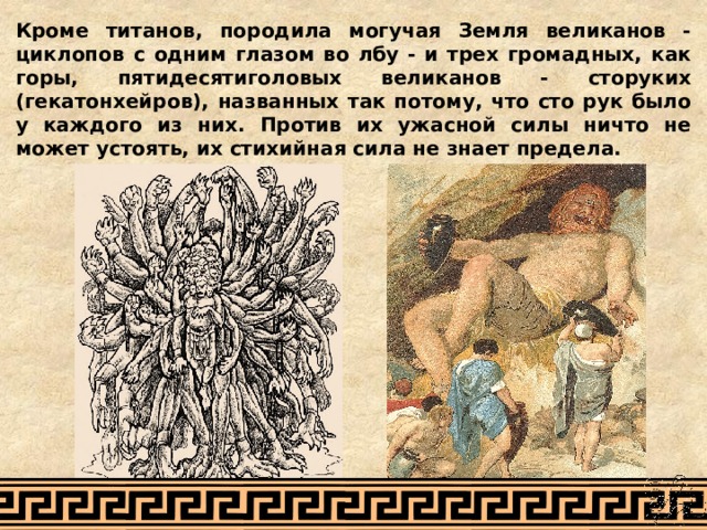 Кроме титанов, породила могучая Земля великанов - циклопов с одним глазом во лбу - и трех громадных, как горы, пятидесятиголовых великанов - сторуких (гекатонхейров), названных так потому, что сто рук было у каждого из них. Против их ужасной силы ничто не может устоять, их стихийная сила не знает предела. 