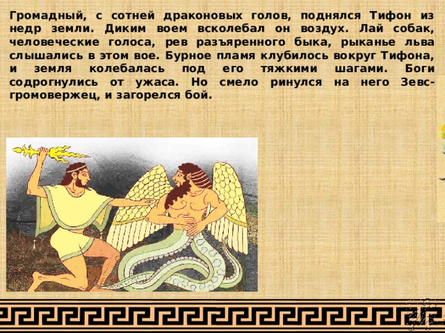 Громадный, с сотней драконовых голов, поднялся Тифон из недр земли. Диким воем всколебал он воздух. Лай собак, человеческие голоса, рев разъяренного быка, рыканье льва слышались в этом вое. Бурное пламя клубилось вокруг Тифона, и земля колебалась под его тяжкими шагами. Боги содрогнулись от ужаса. Но смело ринулся на него Зевс-громовержец, и загорелся бой. 