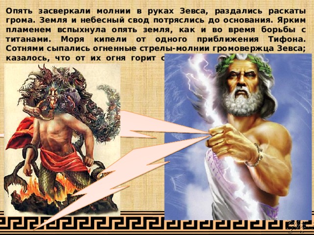 Опять засверкали молнии в руках Зевса, раздались раскаты грома. Земля и небесный свод потряслись до основания. Ярким пламенем вспыхнула опять земля, как и во время борьбы с титанами. Моря кипели от одного приближения Тифона. Сотнями сыпались огненные стрелы-молнии громовержца Зевса; казалось, что от их огня горит самый воздух и горят темные грозовые тучи. 