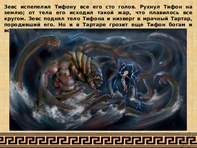 Зевс испепелил Тифону все его сто голов. Рухнул Тифон на землю; от тела его исходил такой жар, что плавилось все кругом. Зевс поднял тело Тифона и низверг в мрачный Тартар, породивший его. Но и в Тартаре грозит еще Тифон богам и всему живому. 