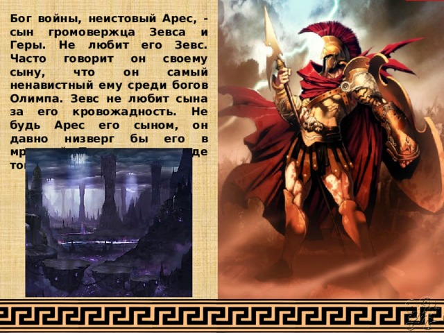 Бог войны, неистовый Арес, - сын громовержца Зевса и Геры. Не любит его Зевс. Часто говорит он своему сыну, что он самый ненавистный ему среди богов Олимпа. Зевс не любит сына за его кровожадность. Не будь Арес его сыном, он давно низверг бы его в мрачный Тартар, туда, где томятся титаны. 