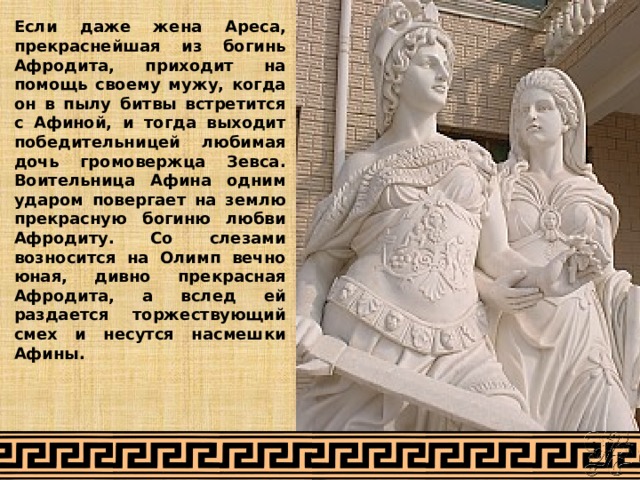 Если даже жена Ареса, прекраснейшая из богинь Афродита, приходит на помощь своему мужу, когда он в пылу битвы встретится с Афиной, и тогда выходит победительницей любимая дочь громовержца Зевса. Воительница Афина одним ударом повергает на землю прекрасную богиню любви Афродиту. Со слезами возносится на Олимп вечно юная, дивно прекрасная Афродита, а вслед ей раздается торжествующий смех и несутся насмешки Афины. 