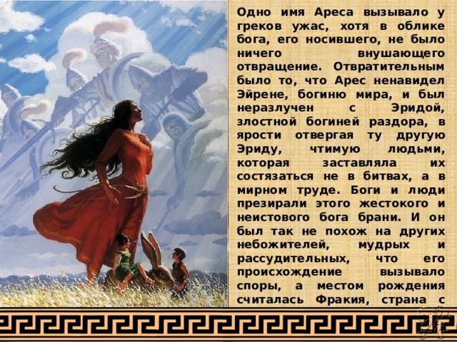 Одно имя Ареса вызывало у греков ужас, хотя в облике бога, его носившего, не было ничего внушающего отвращение. Отвратительным было то, что Арес ненавидел Эйрене, богиню мира, и был неразлучен с Эридой, злостной богиней раздора, в ярости отвергая ту другую Эриду, чтимую людьми, которая заставляла их состязаться не в битвах, а в мирном труде. Боги и люди презирали этого жестокого и неистового бога брани. И он был так не похож на других небожителей, мудрых и рассудительных, что его происхождение вызывало споры, а местом рождения считалась Фракия, страна с суровым климатом и не менее суровыми людьми. 