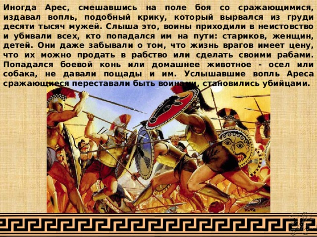 Иногда Арес, смешавшись на поле боя со сражающимися, издавал вопль, подобный крику, который вырвался из груди десяти тысяч мужей. Слыша это, воины приходили в неистовство и убивали всех, кто попадался им на пути: стариков, женщин, детей. Они даже забывали о том, что жизнь врагов имеет цену, что их можно продать в рабство или сделать своими рабами. Попадался боевой конь или домашнее животное - осел или собака, не давали пощады и им. Услышавшие вопль Ареса сражающиеся переставали быть воинами, становились убийцами. 