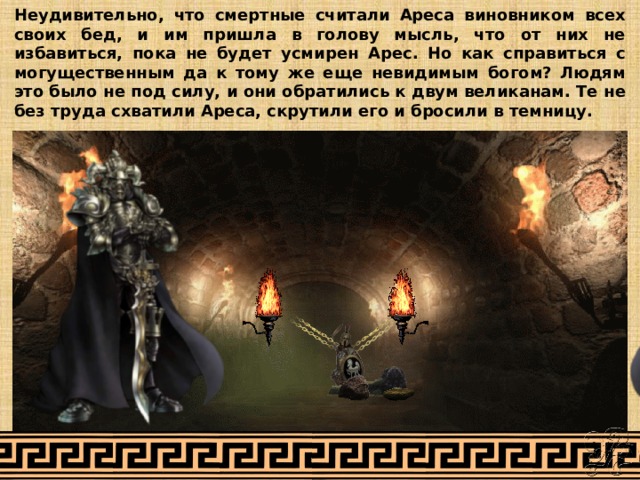 Неудивительно, что смертные считали Ареса виновником всех своих бед, и им пришла в голову мысль, что от них не избавиться, пока не будет усмирен Арес. Но как справиться с могущественным да к тому же еще невидимым богом? Людям это было не под силу, и они обратились к двум великанам. Те не без труда схватили Ареса, скрутили его и бросили в темницу. 