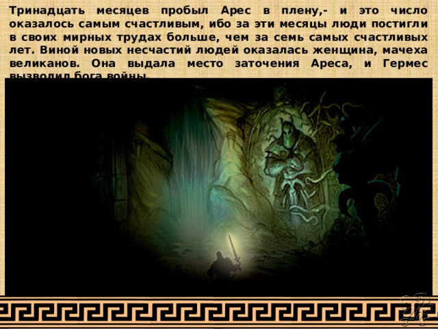 Тринадцать месяцев пробыл Арес в плену,- и это число оказалось самым счастливым, ибо за эти месяцы люди постигли в своих мирных трудах больше, чем за семь самых счастливых лет. Виной новых несчастий людей оказалась женщина, мачеха великанов. Она выдала место заточения Ареса, и Гермес вызволил бога войны. 