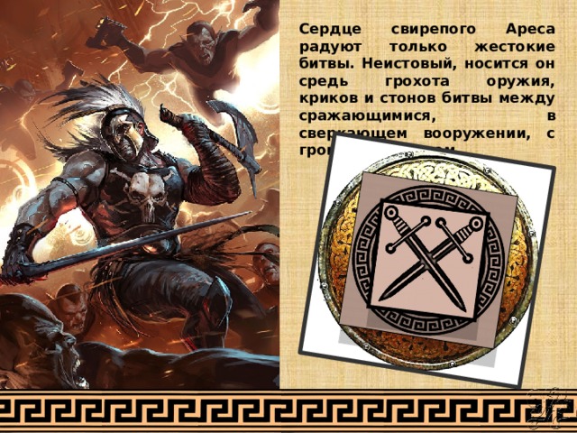 Сердце свирепого Ареса радуют только жестокие битвы. Неистовый, носится он средь грохота оружия, криков и стонов битвы между сражающимися, в сверкающем вооружении, с громадным щитом. 