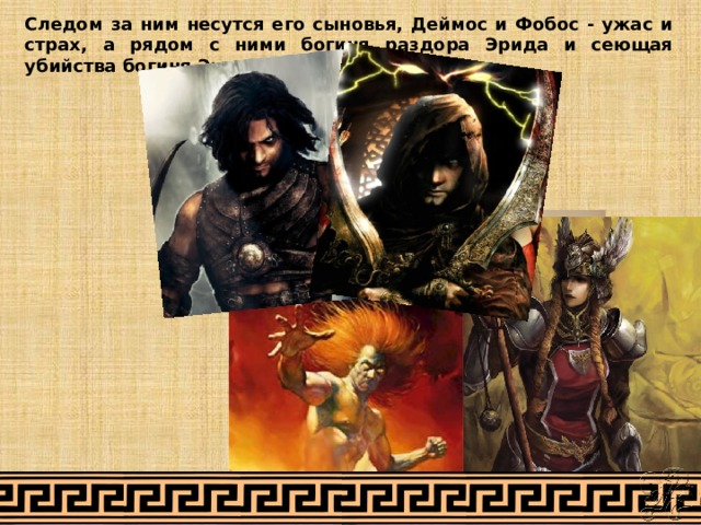 Следом за ним несутся его сыновья, Деймос и Фобос - ужас и страх, а рядом с ними богиня раздора Эрида и сеющая убийства богиня Энио. 