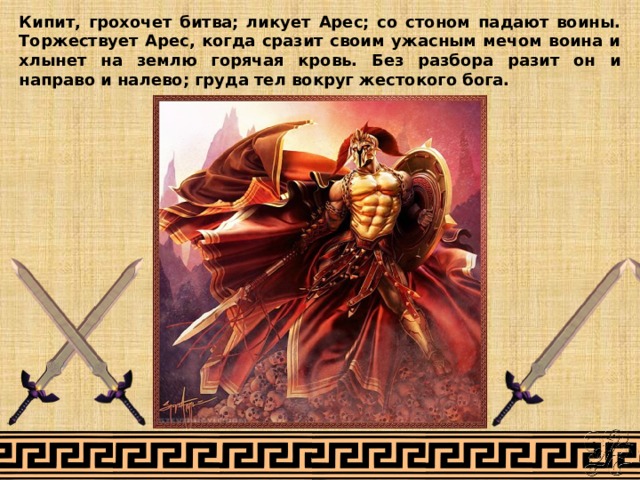Кипит, грохочет битва; ликует Арес; со стоном падают воины. Торжествует Арес, когда сразит своим ужасным мечом воина и хлынет на землю горячая кровь. Без разбора разит он и направо и налево; груда тел вокруг жестокого бога. 