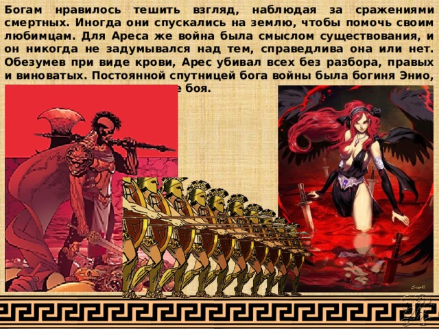 Богам нравилось тешить взгляд, наблюдая за сражениями смертных. Иногда они спускались на землю, чтобы помочь своим любимцам. Для Ареса же война была смыслом существования, и он никогда не задумывался над тем, справедлива она или нет. Обезумев при виде крови, Арес убивал всех без разбора, правых и виноватых. Постоянной спутницей бога войны была богиня Энио, вносящая суматоху на поле боя. 