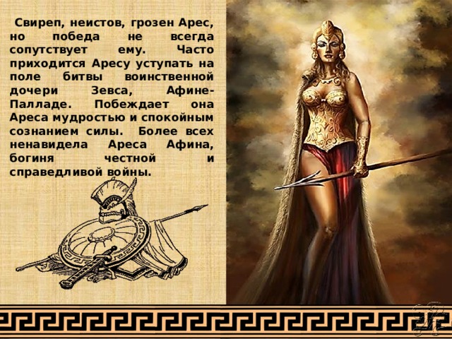  Свиреп, неистов, грозен Арес, но победа не всегда сопутствует ему. Часто приходится Аресу уступать на поле битвы воинственной дочери Зевса, Афине-Палладе. Побеждает она Ареса мудростью и спокойным сознанием силы. Более всех ненавидела Ареса Афина, богиня честной и справедливой войны.  