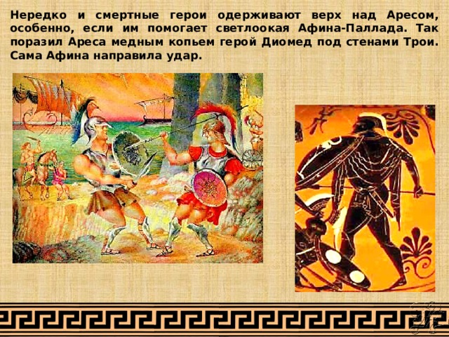 Нередко и смертные герои одерживают верх над Аресом, особенно, если им помогает светлоокая Афина-Паллада. Так поразил Ареса медным копьем герой Диомед под стенами Трои. Сама Афина направила удар. 