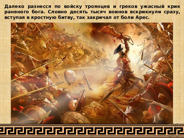 Далеко разнесся по войску троянцев и греков ужасный крик раненого бога. Словно десять тысяч воинов вскрикнули сразу, вступая в яростную битву, так закричал от боли Арес. 