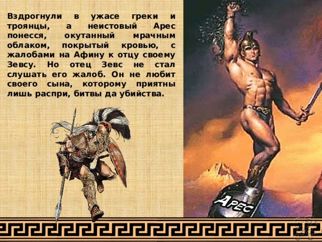 Вздрогнули в ужасе греки и троянцы, а неистовый Арес понесся, окутанный мрачным облаком, покрытый кровью, с жалобами на Афину к отцу своему Зевсу. Но отец Зевс не стал слушать его жалоб. Он не любит своего сына, которому приятны лишь распри, битвы да убийства. 