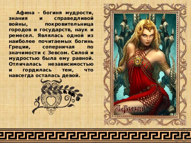 Афина - богиня мудрости, знания и справедливой войны, покровительница городов и государств, наук и ремесел. Являлась одной из наиболее почитаемых богинь Греции, соперничая по значимости с Зевсом. Силой и мудростью была ему равной. Отличалась независимостью и гордилась тем, что навсегда осталась девой. 