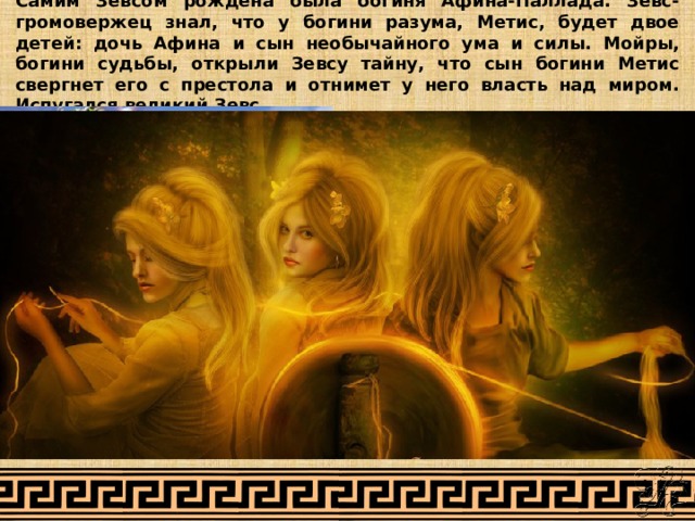 Самим Зевсом рождена была богиня Афина-Паллада. Зевс-громовержец знал, что у богини разума, Метис, будет двое детей: дочь Афина и сын необычайного ума и силы. Мойры, богини судьбы, открыли Зевсу тайну, что сын богини Метис свергнет его с престола и отнимет у него власть над миром. Испугался великий Зевс. 