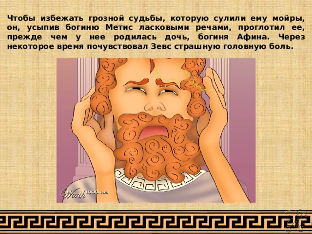 Чтобы избежать грозной судьбы, которую сулили ему мойры, он, усыпив богиню Метис ласковыми речами, проглотил ее, прежде чем у нее родилась дочь, богиня Афина. Через некоторое время почувствовал Зевс страшную головную боль. 