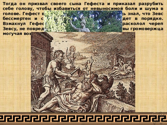 Тогда он призвал своего сына Гефеста и приказал разрубить себе голову, чтобы избавиться от невыносимой боли и шума в голове. Гефест выполнил просьбу Зевса. Он ведь знал, что Зевс бессмертен и с головой все скоро снова будет в порядке. Взмахнул Гефест топором, мощным ударом расколол череп Зевсу, не повредив его, и вышла на свет из головы громовержца могучая воительница, богиня Афина-Паллада. 
