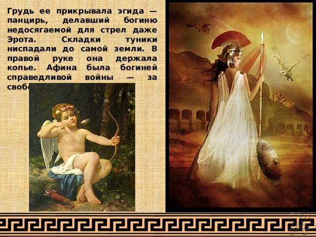 Грудь ее прикрывала эгида — панцирь, делавший богиню недосягаемой для стрел даже Эрота. Складки туники ниспадали до самой земли. В правой руке она держала копье. Афина была богиней справедливой войны — за свободу и честь. 