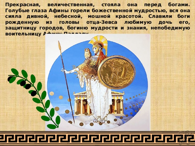 Прекрасная, величественная, стояла она перед богами. Голубые глаза Афины горели божественной мудростью, вся она сияла дивной, небесной, мошной красотой. Славили боги рожденную из головы отца-Зевса любимую дочь его, защитницу городов, богиню мудрости и знания, непобедимую воительницу Афину-Палладу. 