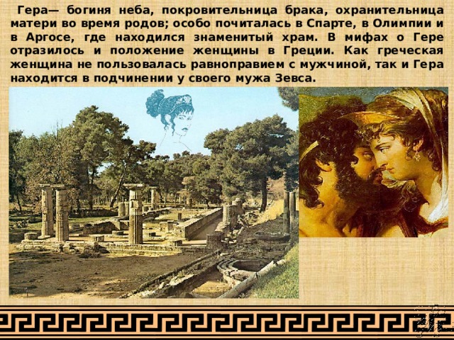  Гера— богиня неба, покровительница брака, охранительница матери во время родов; особо почиталась в Спарте, в Олимпии и в Аргосе, где находился знаменитый храм. В мифах о Гере отразилось и положение женщины в Греции. Как греческая женщина не пользовалась равноправием с мужчиной, так и Гера находится в подчинении у своего мужа Зевса. 