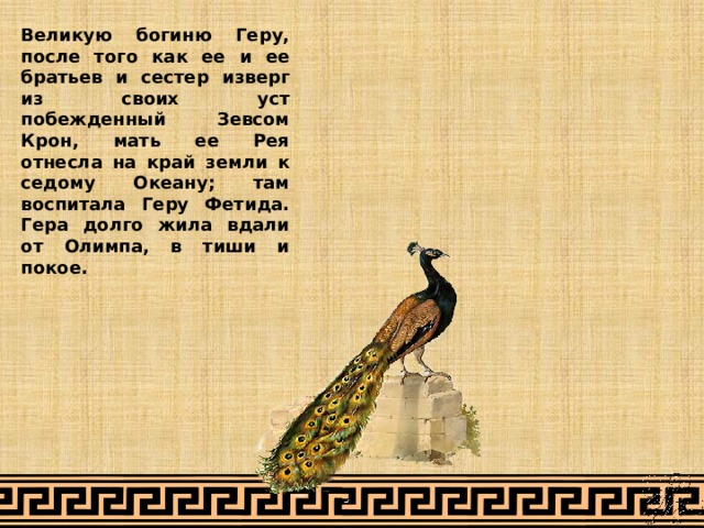 Великую богиню Геру, после того как ее и ее братьев и сестер изверг из своих уст побежденный Зевсом Крон, мать ее Рея отнесла на край земли к седому Океану; там воспитала Геру Фетида. Гера долго жила вдали от Олимпа, в тиши и покое. 