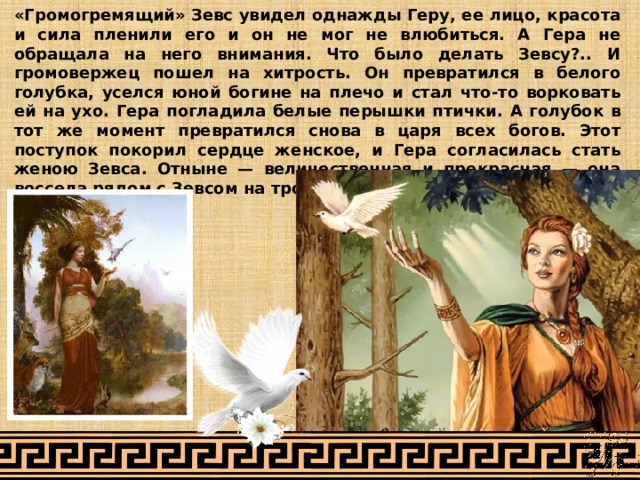 «Громогремящий» Зевс увидел однажды Геру, ее лицо, красота и сила пленили его и он не мог не влюбиться. А Гера не обращала на него внимания. Что было делать Зевсу?.. И громовержец пошел на хитрость. Он превратился в белого голубка, уселся юной богине на плечо и стал что-то ворковать ей на ухо. Гера погладила белые перышки птички. А голубок в тот же момент превратился снова в царя всех богов. Этот поступок покорил сердце женское, и Гера согласилась стать женою Зевса. Отныне — величественная и прекрасная — она воссела рядом с Зевсом на троне. 