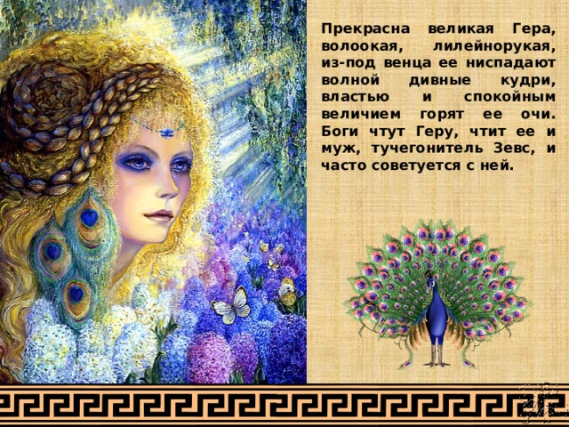 Прекрасна великая Гера, волоокая, лилейнорукая, из-под венца ее ниспадают волной дивные кудри, властью и спокойным величием горят ее очи. Боги чтут Геру, чтит ее и муж, тучегонитель Зевс, и часто советуется с ней. 