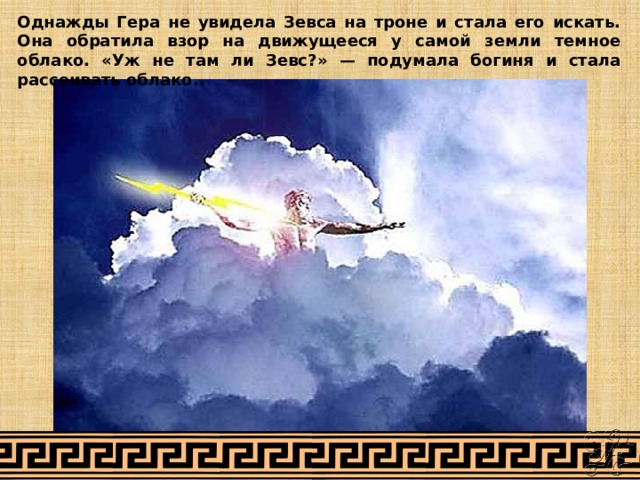 Однажды Гера не увидела Зевса на троне и стала его искать. Она обратила взор на движущееся у самой земли темное облако. «Уж не там ли Зевс?» — подумала богиня и стала рассеивать облако.. 