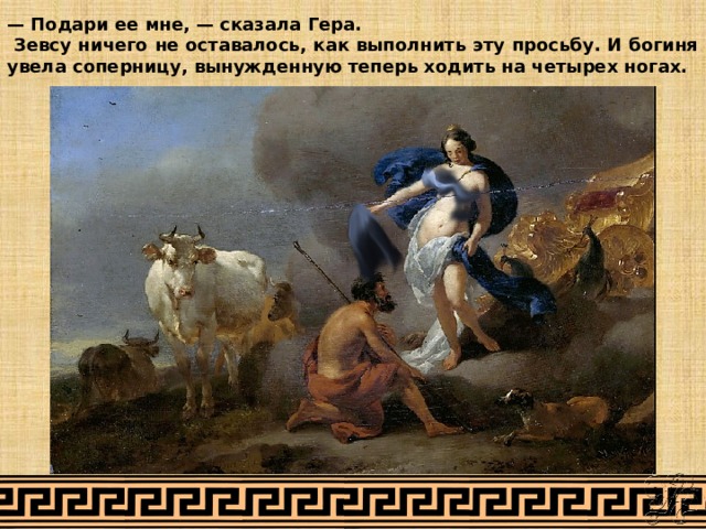 — Подари ее мне, — сказала Гера.  Зевсу ничего не оставалось, как выполнить эту просьбу. И богиня увела соперницу, вынужденную теперь ходить на четырех ногах. 