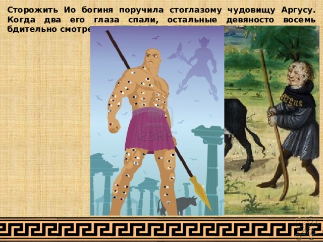 Сторожить Ио богиня поручила стоглазому чудовищу Аргусу. Когда два его глаза спали, остальные девяносто восемь бдительно смотрели вокруг. 