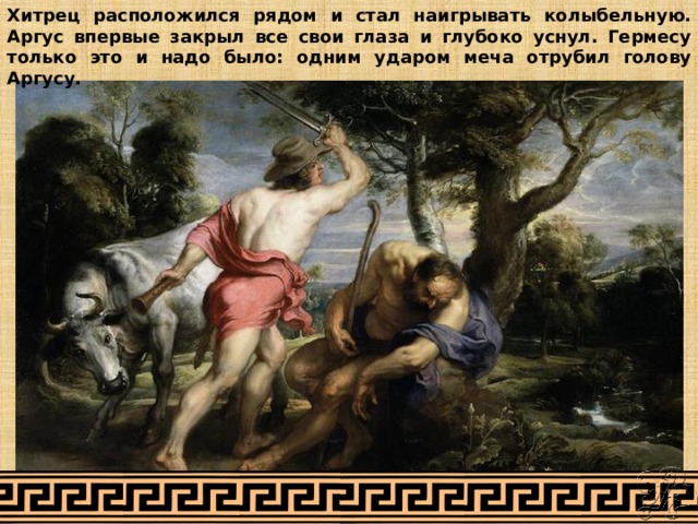 Хитрец расположился рядом и стал наигрывать колыбельную. Аргус впервые закрыл все свои глаза и глубоко уснул. Гермесу только это и надо было: одним ударом меча отрубил голову Аргусу. 