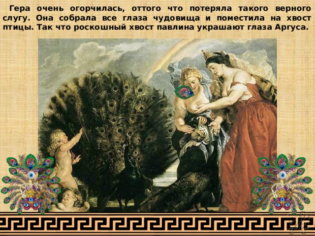  Гера очень огорчилась, оттого что потеряла такого верного слугу. Она собрала все глаза чудовища и поместила на хвост птицы. Так что роскошный хвост павлина украшают глаза Аргуса. 