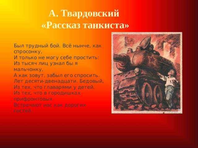 А. Твардовский  «Рассказ танкиста»  Был трудный бой. Всё нынче, как спросонку,  И только не могу себе простить:  Из тысяч лиц узнал бы я мальчонку,  А как зовут, забыл его спросить. Лет десяти-двенадцати. Бедовый,  Из тех, что главарями у детей,  Из тех, что в городишках прифронтовых  Встречают нас как дорогих гостей. 