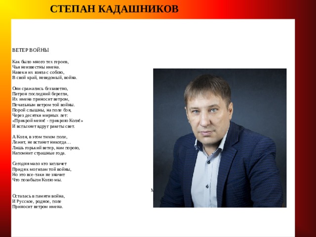  СТЕПАН КАДАШНИКОВ  ВЕТЕР ВОЙНЫ   Как было много тех героев,  Чьи неизвестны имена.  Навеки их взяла с собою,  В свой край, неведомый, война.   Они сражались беззаветно,  Патрон последний берегли,  Их имена приносит ветром,  Печальным ветром той войны.  Порой слышны, на поле боя,  Через десятки мирных лет:  «Прикрой меня! - прикрою Коля!»  И вспыхнет вдруг ракеты свет.   А Коля, в этом тихом поле,  Лежит, не встанет никогда…  Лишь горький ветер, нам порою,  Напомнит страшные года.    Сегодня мало кто заплачет  Придя к могилам той войны,  Но это все-таки не значит  Что позабыли Колю мы.   Мы помним, помним это горе.  Осталась в памяти война,  И Русское, родное, поле  Приносит ветром имена. 