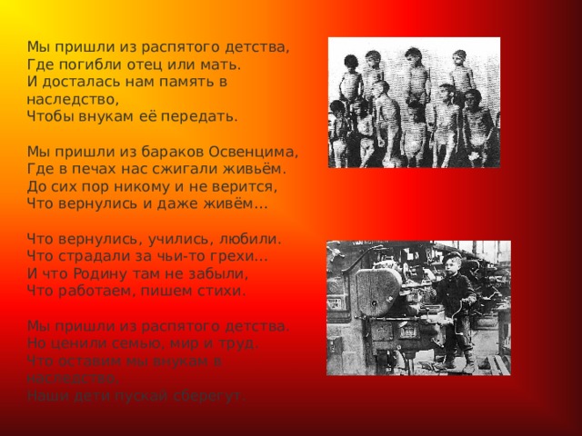  Мы пришли из распятого детства,  Где погибли отец или мать.  И досталась нам память в наследство,  Чтобы внукам её передать.   Мы пришли из бараков Освенцима,  Где в печах нас сжигали живьём.  До сих пор никому и не верится,  Что вернулись и даже живём…   Что вернулись, учились, любили.  Что страдали за чьи-то грехи…  И что Родину там не забыли,  Что работаем, пишем стихи.   Мы пришли из распятого детства.  Но ценили семью, мир и труд.  Что оставим мы внукам в наследство,  Наши дети пускай сберегут. 