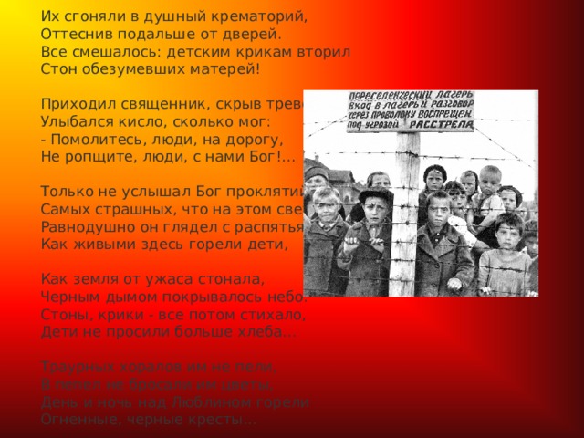 Их сгоняли в душный крематорий,  Оттеснив подальше от дверей.  Все смешалось: детским крикам вторил  Стон обезумевших матерей!   Приходил священник, скрыв тревогу,  Улыбался кисло, сколько мог:  - Помолитесь, люди, на дорогу,  Не ропщите, люди, с нами Бог!...   Только не услышал Бог проклятий,  Самых страшных, что на этом свете.  Равнодушно он глядел с распятья,  Как живыми здесь горели дети,   Как земля от ужаса стонала,  Черным дымом покрывалось небо.  Стоны, крики - все потом стихало,  Дети не просили больше хлеба...   Траурных хоралов им не пели,  В пепел не бросали им цветы,  День и ночь над Люблином горели  Огненные, черные кресты...  