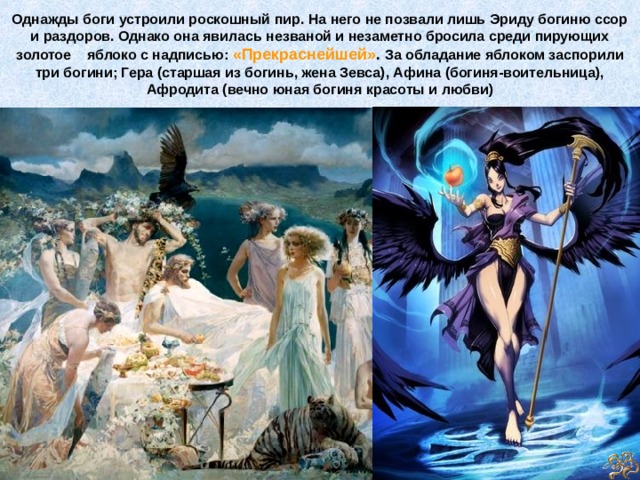 Однажды боги устроили роскошный пир. На него не позвали лишь Эриду богиню ссор и раздоров. Однако она явилась незваной и незаметно бросила среди пирующих золотое яблоко с надписью: «Прекраснейшей» .  За обладание яблоком заспорили три богини; Гера (старшая из богинь, жена Зевса), Афина (богиня-воительница), Афродита (вечно юная богиня красоты и любви) 