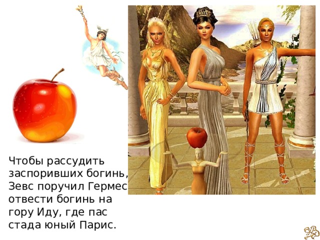 Чтобы рассудить заспоривших богинь, Зевс поручил Гермесу отвести богинь на гору Иду, где пас стада юный Парис. 